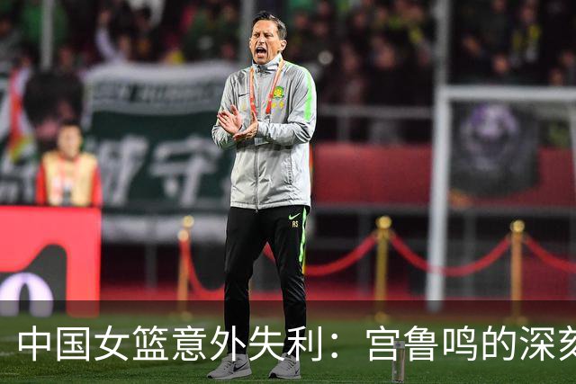 中国女篮意外失利：宫鲁鸣的深刻反思引发热议